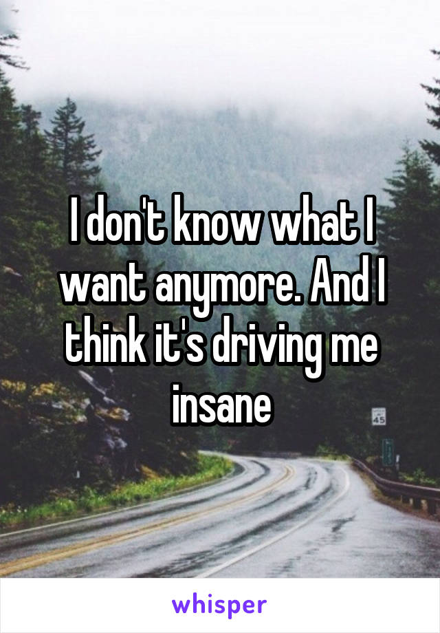 I don't know what I want anymore. And I think it's driving me insane