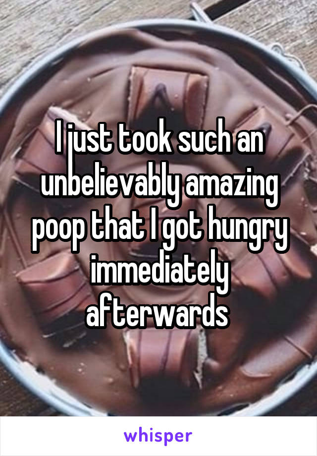 I just took such an unbelievably amazing poop that I got hungry immediately afterwards 