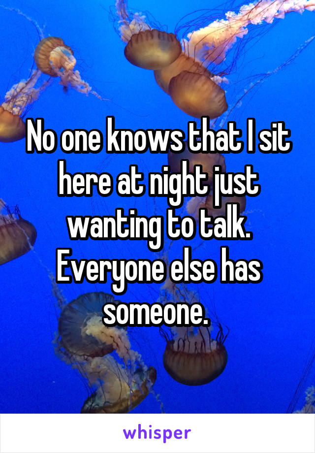 No one knows that I sit here at night just wanting to talk. Everyone else has someone. 