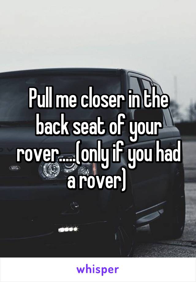 Pull me closer in the back seat of your rover.....(only if you had a rover) 