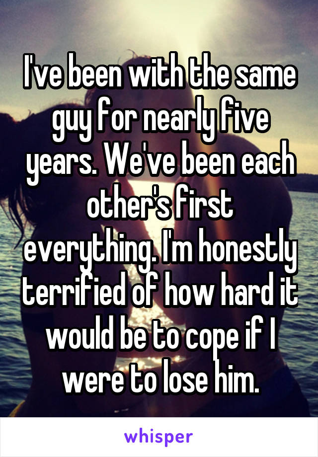 I've been with the same guy for nearly five years. We've been each other's first everything. I'm honestly terrified of how hard it would be to cope if I were to lose him.