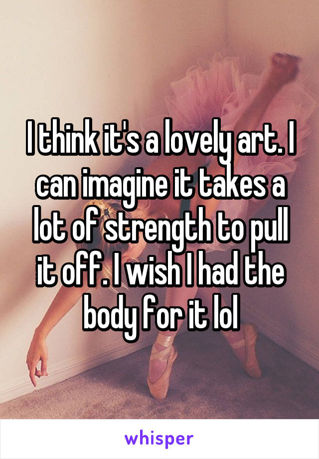 I think it's a lovely art. I can imagine it takes a lot of strength to pull it off. I wish I had the body for it lol