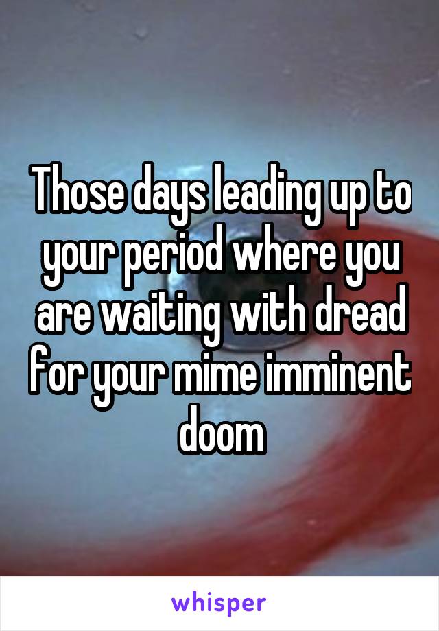 Those days leading up to your period where you are waiting with dread for your mime imminent doom