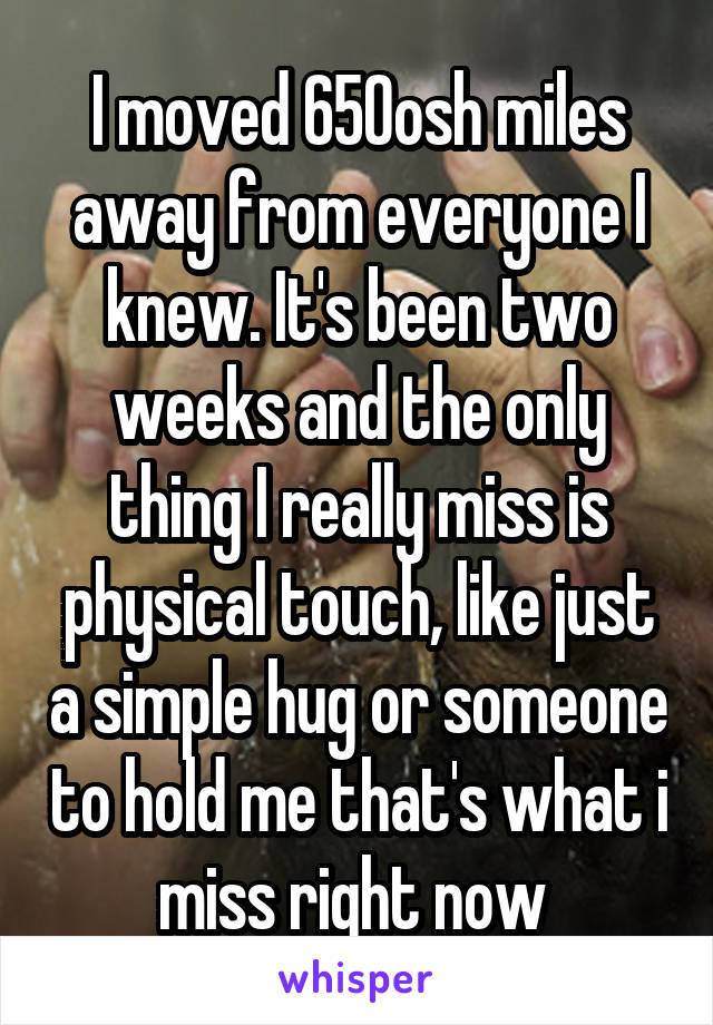 I moved 650osh miles away from everyone I knew. It's been two weeks and the only thing I really miss is physical touch, like just a simple hug or someone to hold me that's what i miss right now 