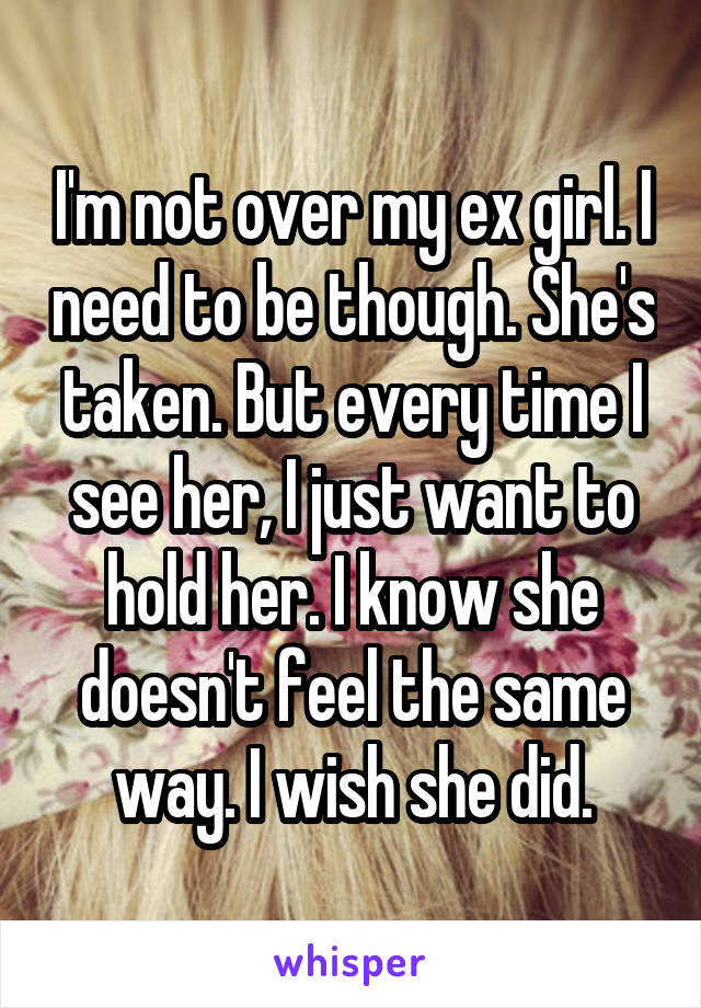 I'm not over my ex girl. I need to be though. She's taken. But every time I see her, I just want to hold her. I know she doesn't feel the same way. I wish she did.