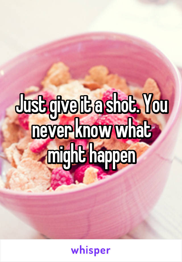 Just give it a shot. You never know what might happen