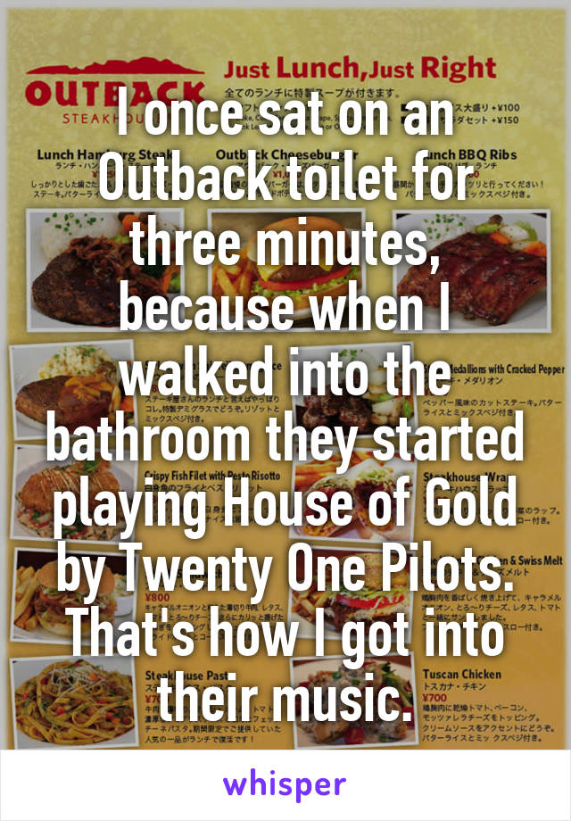 I once sat on an Outback toilet for three minutes, because when I walked into the bathroom they started playing House of Gold by Twenty One Pilots. That's how I got into their music.