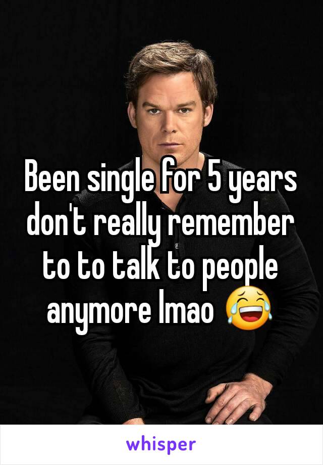 Been single for 5 years don't really remember to to talk to people anymore lmao 😂