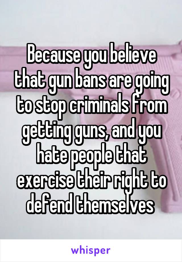 Because you believe that gun bans are going to stop criminals from getting guns, and you hate people that exercise their right to defend themselves 