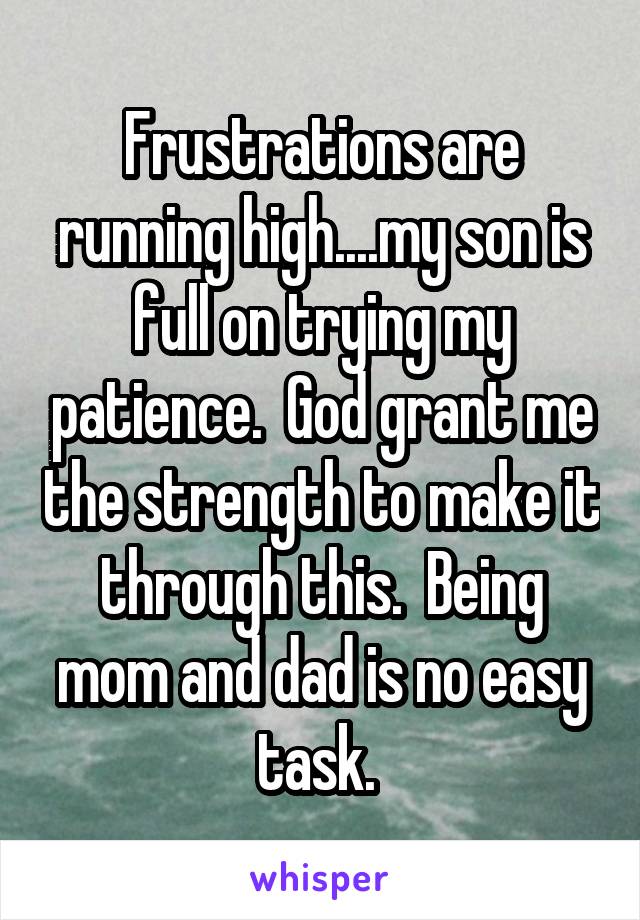 Frustrations are running high....my son is full on trying my patience.  God grant me the strength to make it through this.  Being mom and dad is no easy task. 