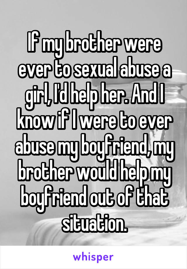 If my brother were ever to sexual abuse a girl, I'd help her. And I know if I were to ever abuse my boyfriend, my brother would help my boyfriend out of that situation.