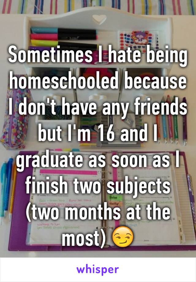 Sometimes I hate being homeschooled because I don't have any friends but I'm 16 and I graduate as soon as I finish two subjects (two months at the most) 😏