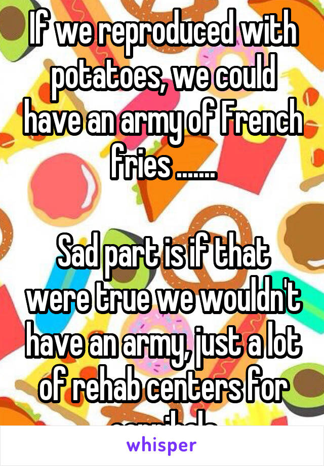 If we reproduced with potatoes, we could have an army of French fries .......

Sad part is if that were true we wouldn't have an army, just a lot of rehab centers for cannibals