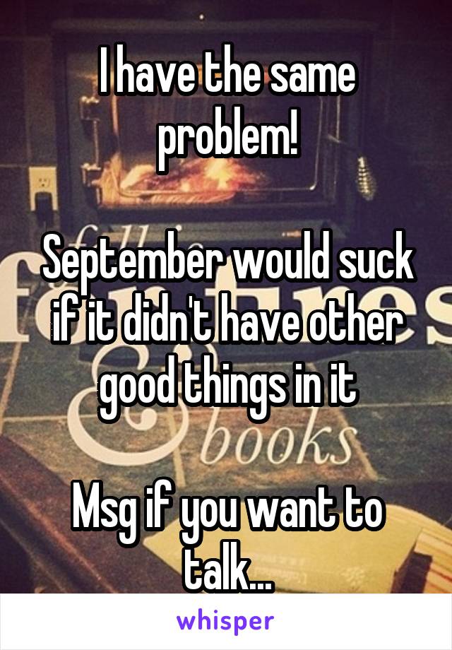 I have the same problem!

September would suck if it didn't have other good things in it

Msg if you want to talk...