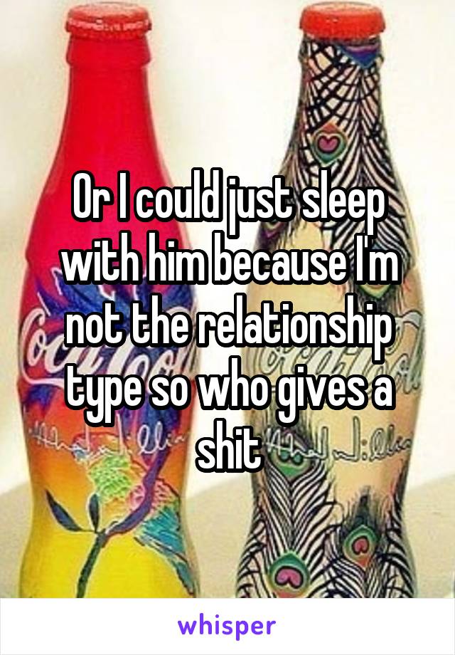 Or I could just sleep with him because I'm not the relationship type so who gives a shit