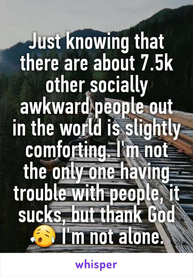 Just knowing that there are about 7.5k other socially awkward people out in the world is slightly comforting. I'm not the only one having trouble with people, it sucks, but thank God 😥 I'm not alone.