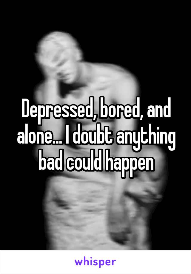 Depressed, bored, and alone... I doubt anything bad could happen