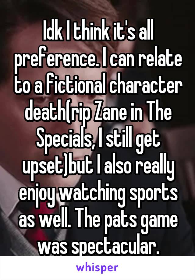 Idk I think it's all preference. I can relate to a fictional character death(rip Zane in The Specials, I still get upset)but I also really enjoy watching sports as well. The pats game was spectacular.