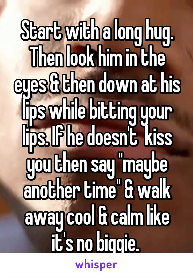 Start with a long hug. Then look him in the eyes & then down at his lips while bitting your lips. If he doesn't  kiss you then say "maybe another time" & walk away cool & calm like it's no biggie. 