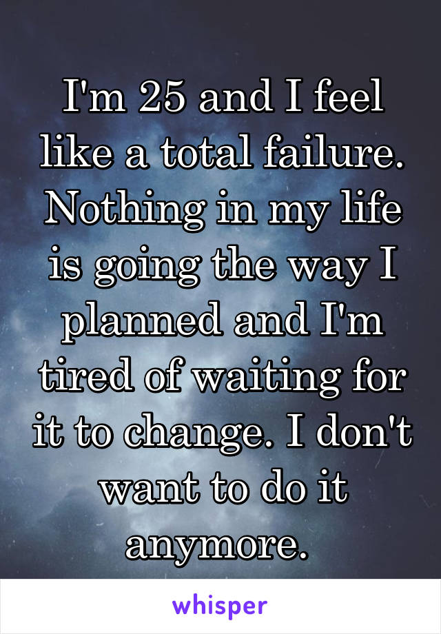 I'm 25 and I feel like a total failure. Nothing in my life is going the way I planned and I'm tired of waiting for it to change. I don't want to do it anymore. 