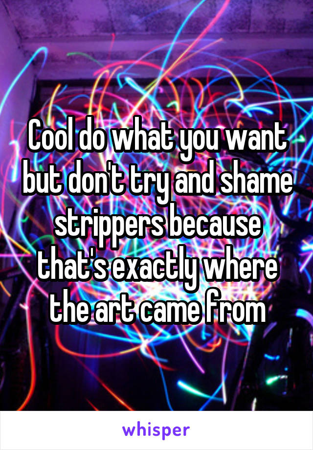 Cool do what you want but don't try and shame strippers because that's exactly where the art came from