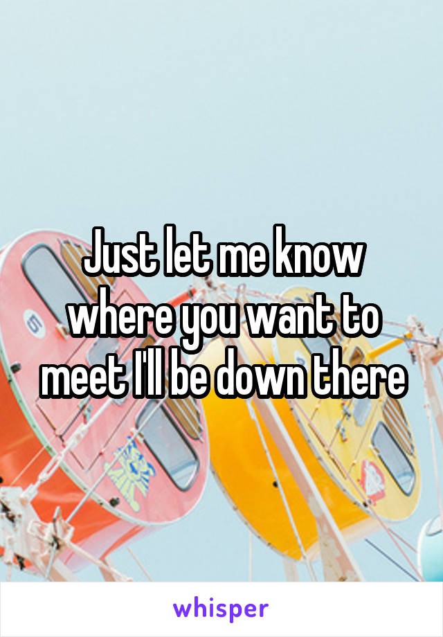 Just let me know where you want to meet I'll be down there