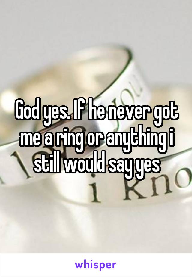 God yes. If he never got me a ring or anything i still would say yes