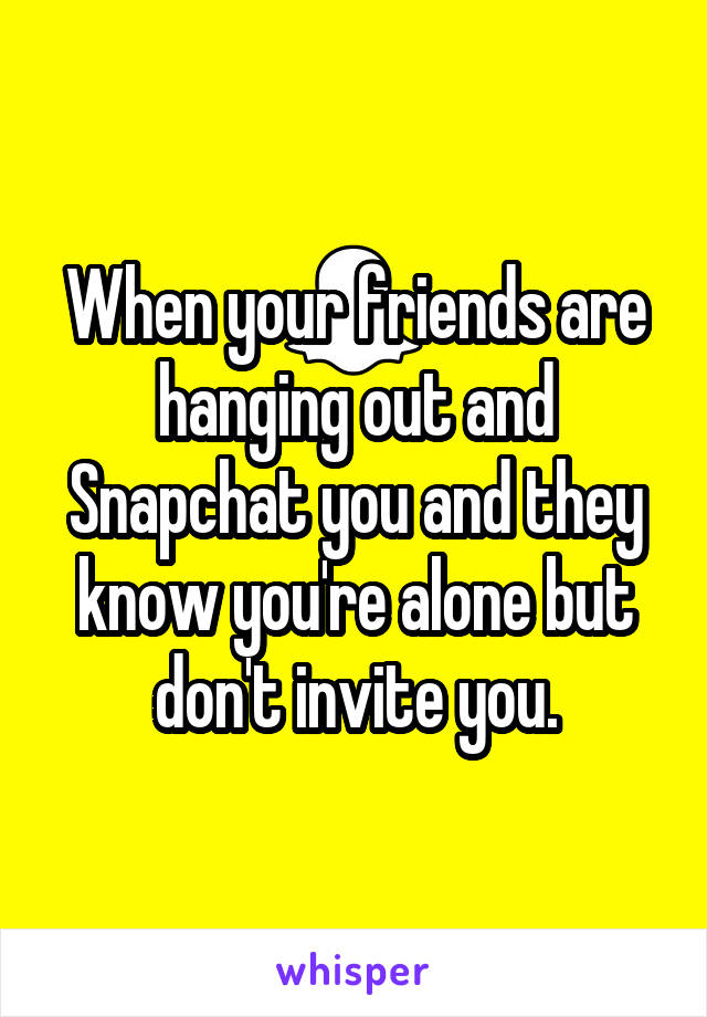 When your friends are hanging out and Snapchat you and they know you're alone but don't invite you.