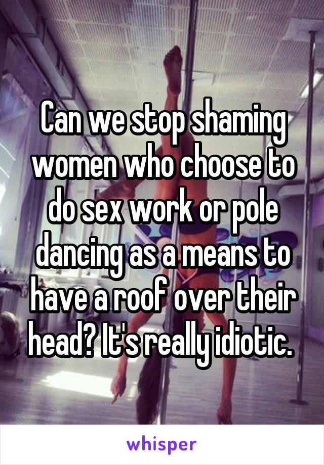 Can we stop shaming women who choose to do sex work or pole dancing as a means to have a roof over their head? It's really idiotic. 