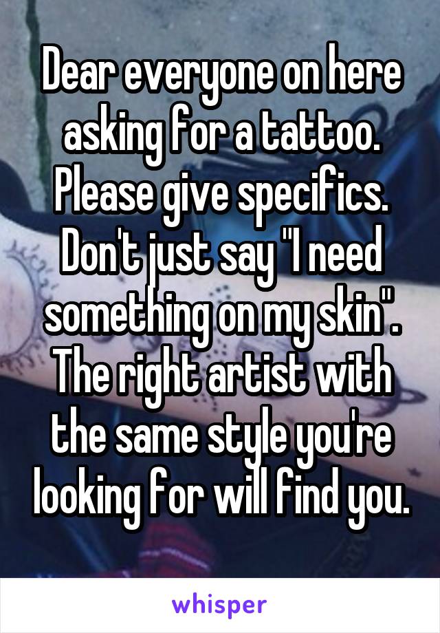 Dear everyone on here asking for a tattoo. Please give specifics. Don't just say "I need something on my skin". The right artist with the same style you're looking for will find you. 