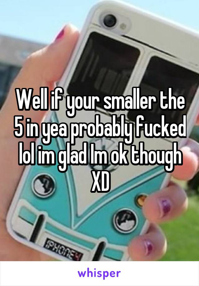 Well if your smaller the 5 in yea probably fucked lol im glad Im ok though XD