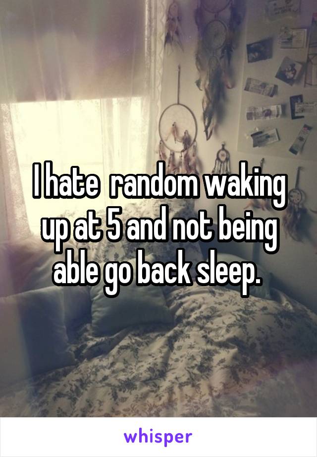 I hate  random waking up at 5 and not being able go back sleep. 