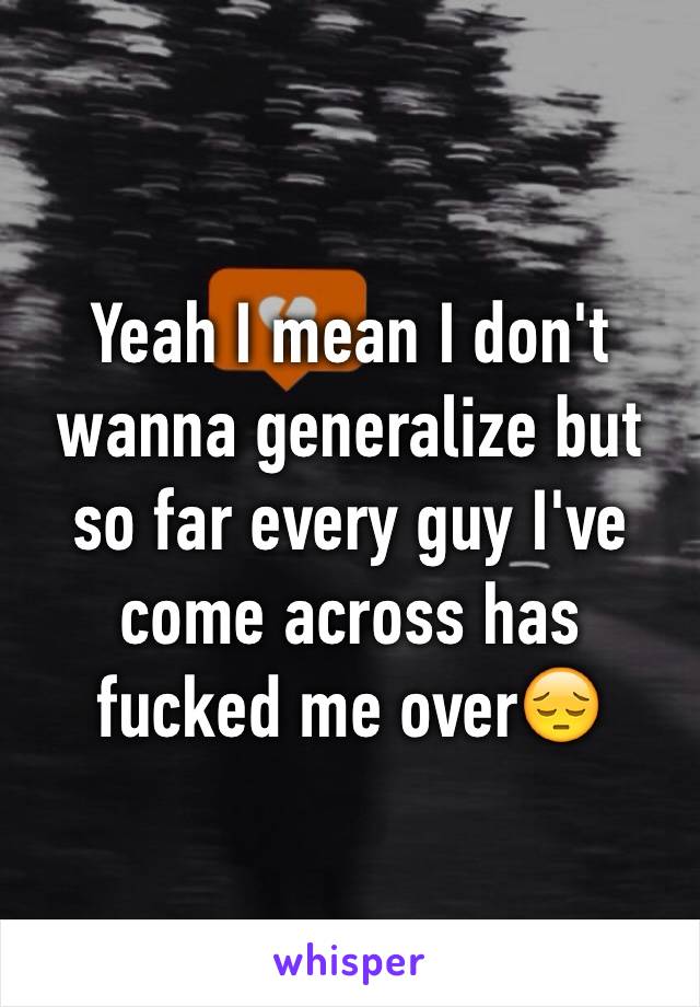 Yeah I mean I don't wanna generalize but so far every guy I've come across has fucked me over😔