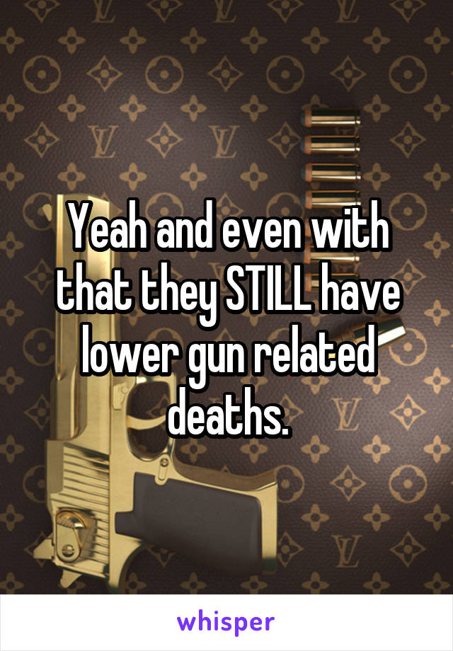 Yeah and even with that they STILL have lower gun related deaths.