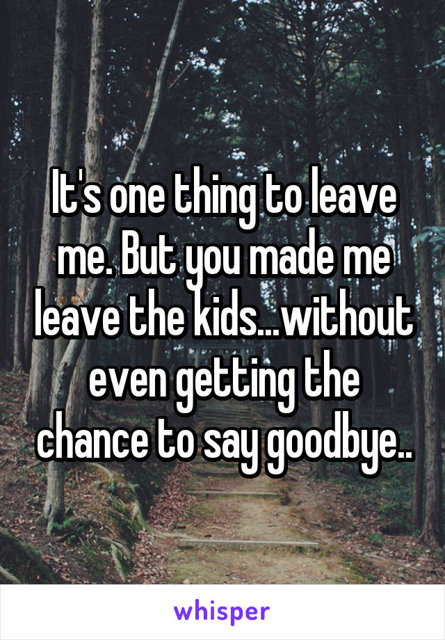 It's one thing to leave me. But you made me leave the kids...without even getting the chance to say goodbye..