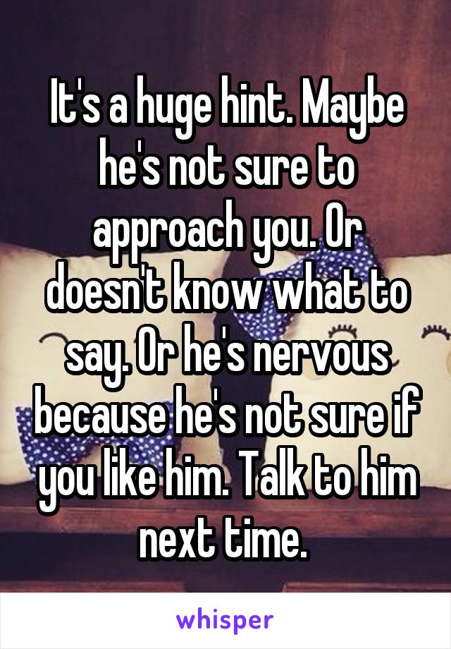 It's a huge hint. Maybe he's not sure to approach you. Or doesn't know what to say. Or he's nervous because he's not sure if you like him. Talk to him next time. 