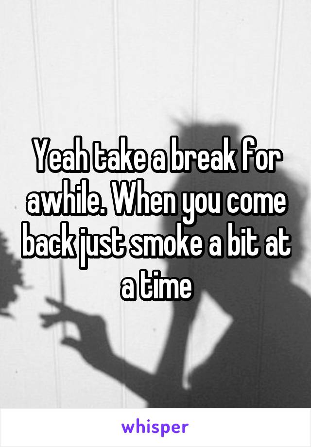 Yeah take a break for awhile. When you come back just smoke a bit at a time