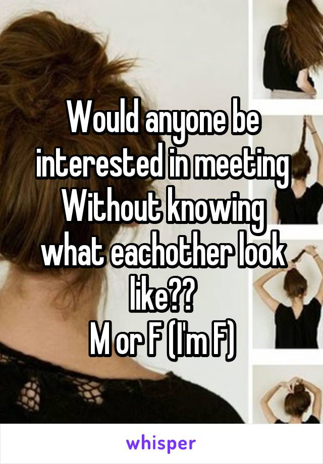 Would anyone be interested in meeting
Without knowing what eachother look like??
M or F (I'm F)