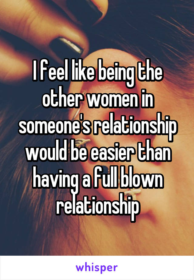 I feel like being the other women in someone's relationship would be easier than having a full blown relationship