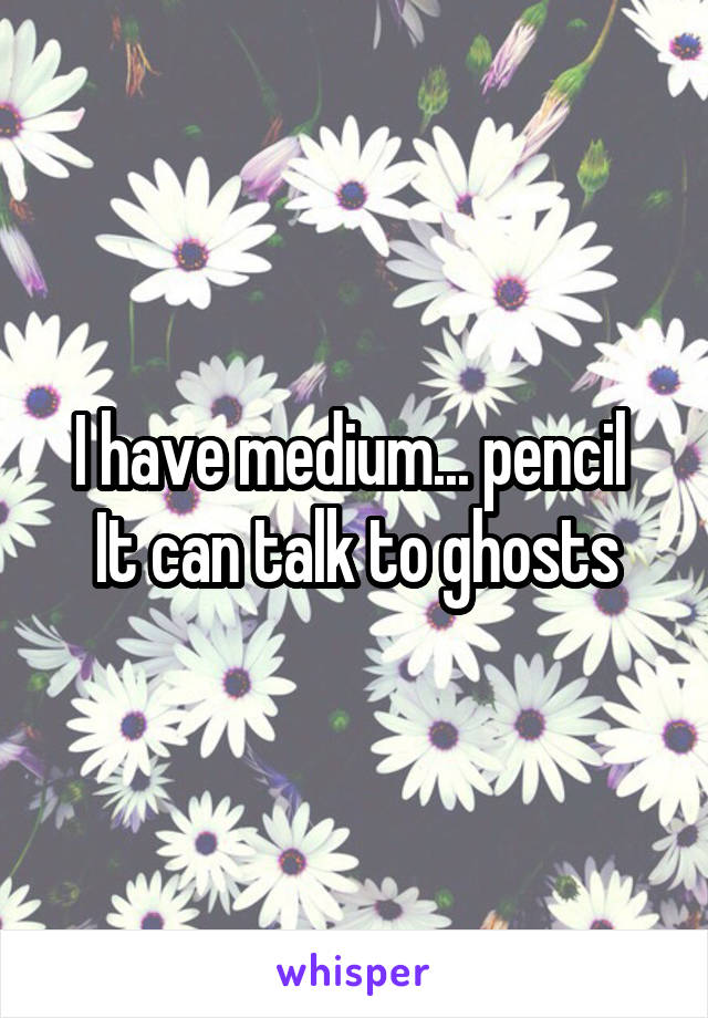 I have medium... pencil 
It can talk to ghosts