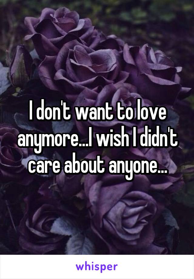 I don't want to love anymore...I wish I didn't care about anyone...