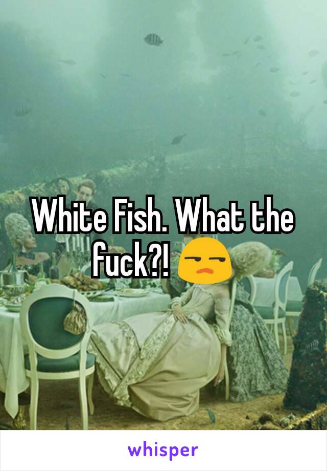 White Fish. What the fuck?! 😒