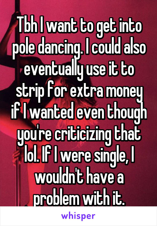 Tbh I want to get into pole dancing. I could also eventually use it to strip for extra money if I wanted even though you're criticizing that lol. If I were single, I wouldn't have a problem with it.
