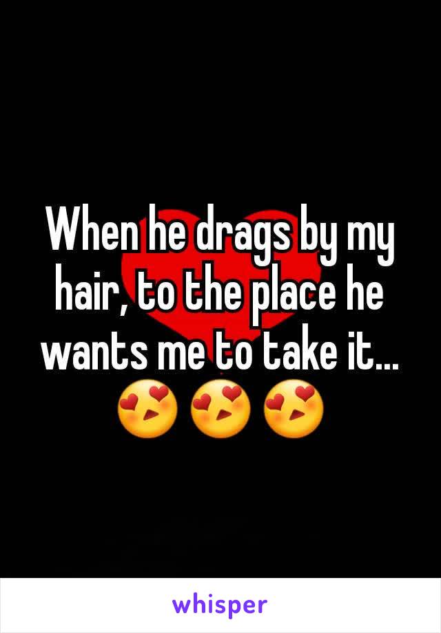 When he drags by my hair, to the place he wants me to take it...😍😍😍