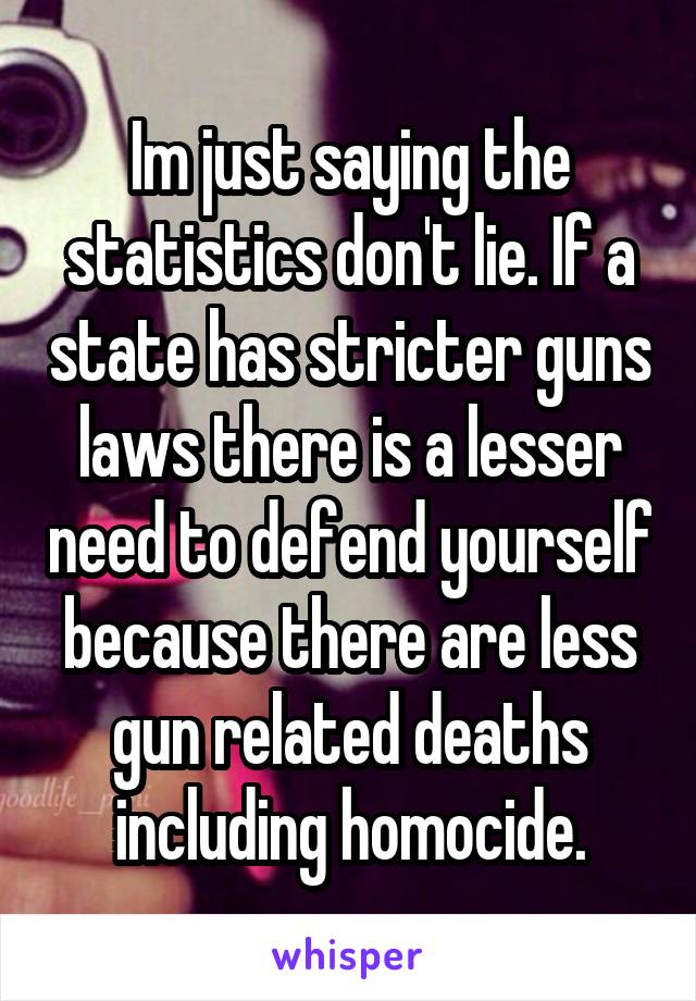 Im just saying the statistics don't lie. If a state has stricter guns laws there is a lesser need to defend yourself because there are less gun related deaths including homocide.