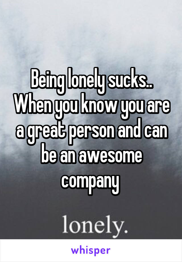 Being lonely sucks.. When you know you are a great person and can be an awesome company 