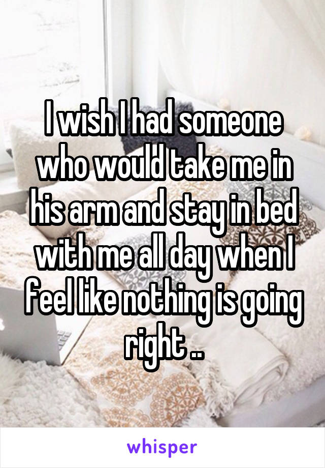 I wish I had someone who would take me in his arm and stay in bed with me all day when I feel like nothing is going right ..