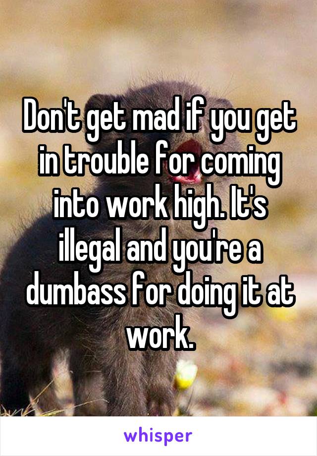 Don't get mad if you get in trouble for coming into work high. It's illegal and you're a dumbass for doing it at work.