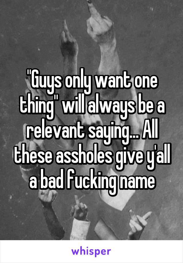 "Guys only want one thing" will always be a relevant saying... All these assholes give y'all a bad fucking name