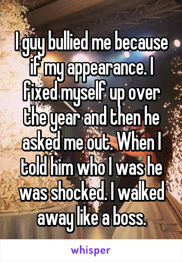 I guy bullied me because if my appearance. I fixed myself up over the year and then he asked me out. When I told him who I was he was shocked. I walked away like a boss.